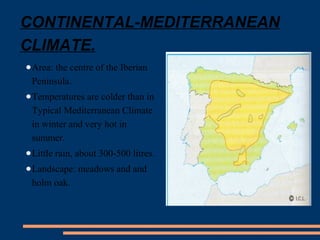 CONTINENTAL-MEDITERRANEAN 
CLIMATE. 
●Area: the centre of the Iberian 
Peninsula. 
●Temperatures are colder than in 
Typical Mediterranean Climate 
in winter and very hot in 
summer. 
●Little rain, about 300-500 litres. 
●Landscape: meadows and and 
holm oak. 
 