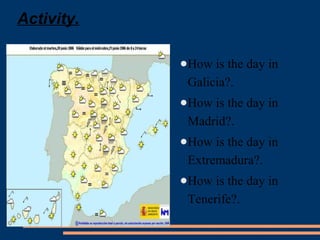 Activity. 
●How is the day in 
Galicia?. 
●How is the day in 
Madrid?. 
●How is the day in 
Extremadura?. 
●How is the day in 
Tenerife?. 
