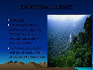 EQUATORIAL CLIMATE 
●. Features: 
●It rains a lot and it is 
always hot. It rains over 
2000 litres and has an 
average temperature 
over 20º grades. 
●Landscape: jungle and 
tropical rainforest. A lot 
of species of animals and 
plants. 
 