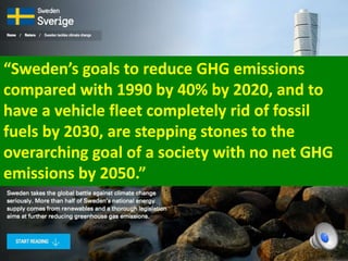“Sweden’s goals to reduce GHG emissions
compared with 1990 by 40% by 2020, and to
have a vehicle fleet completely rid of fossil
fuels by 2030, are stepping stones to the
overarching goal of a society with no net GHG
emissions by 2050.”
 