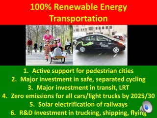 100% Renewable Energy
Transportation
1. Active support for pedestrian cities
2. Major investment in safe, separated cycling
3. Major investment in transit, LRT
4. Zero emissions for all cars/light trucks by 2025/30
5. Solar electrification of railways
6. R&D Investment in trucking, shipping, flying
 