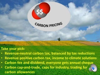 Take your pick:
• Revenue-neutral carbon tax, balanced by tax reductions
• Revenue positive carbon tax, income to climate solutions
• Carbon fee and dividend, everyone gets annual cheque
• Carbon cap-and-trade, caps for industry, trading for
carbon allowances
 