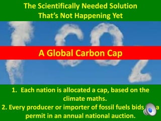 The Scientifically Needed Solution
That’s Not Happening Yet
1. Each nation is allocated a cap, based on the
climate maths.
2. Every producer or importer of fossil fuels bids for a
permit in an annual national auction.
A Global Carbon Cap
 