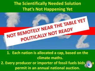 The Scientifically Needed Solution
That’s Not Happening Yet
1. Each nation is allocated a cap, based on the
climate maths.
2. Every producer or importer of fossil fuels bids for a
permit in an annual national auction.
A Global Carbon Cap
 