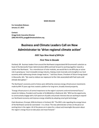 NEWS RELEASE

For Immediate Release:
January 17, 2013

Contact:
Gregg Small, Executive Director
(206) 443-9570, gregg@climatesolutions.org



          Business and Climate Leaders Call on New
        Administrator to ‘drive regional climate action’
                                DOE Taps New Head of BPA for

                                       First Time in Decade
Portland, OR: Business leaders from around the Northwest congratulated Bill Drummond’s selection as
head of the Bonneville Power Administration (BPA) and look forward to working together towards a
carbon-free Northwest. “As a manufacturer of solar modules, we would like to see BPA play an active
role in growing our local renewable energy industry, helping create local jobs and strengthen our local
economy while addressing climate change head on,” Said Gary Shaver, President of Silicon Energy based
in Marysville, WA. “We need to reduce our exposure to the risks associated with fuel costs and
climate disruption.”

The Northwest’s economy and its history were defined by visionary energy infrastructure investments
made by BPA 75 years ago that created a platform for long-term, broadly-shared prosperity.

“Energy infrastructure is of central importance to the region’s economic and environmental future,”
stated Jim Holbery, President and Founder of GridMobility in Redmond, WA. “BPA has the opportunity
to constructively engage with a full spectrum of public and private interests that are working to expand
our Northwest economy and improve energy reliability by adopting smart grid technology.”

Clark Brockman, Principal, SERA Architects in Portland, OR: “The BPA’s role regarding the energy future
of the Northwest cannot be overstated – it is critical. The new administrator arrives on the job at an
exciting time in the region. All of the pieces are in place for a robust and meaningful discussion about
the region’s energy future to take place and move forward.”
 