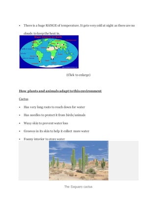  There is a huge RANGE of temperature. It gets very cold at night as there are no
clouds to keep the heat in.
(Click to enlarge)
How plants and animals adapt to this environment
Cactus
 Has very long roots to reach down for water
 Has needles to protect it from birds/animals
 Waxy skin to prevent water loss
 Grooves in its skin to help it collect more water
 Foamy interior to store water
The Saguaro cactus
 