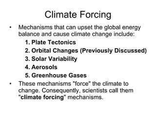 Climate Forcing Mechanisms that can upset the global energy balance and cause climate change include: Plate Tectonics  Orbital Changes (Previously Discussed) Solar Variability Aerosols Greenhouse Gases These mechanisms "force" the climate to change. Consequently, scientists call them " climate forcing " mechanisms. 
