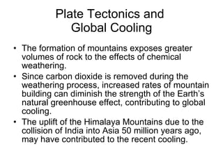 Plate Tectonics and  Global Cooling The formation of mountains exposes greater volumes of rock to the effects of chemical weathering.  Since carbon dioxide is removed during the weathering process, increased rates of mountain building can diminish the strength of the Earth’s natural greenhouse effect, contributing to global cooling. The uplift of the Himalaya Mountains due to the collision of India into Asia 50 million years ago, may have contributed to the recent cooling.  