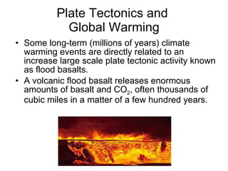 Plate Tectonics and  Global Warming Some long-term (millions of years) climate warming events are directly related to an increase large scale plate tectonic activity known as flood basalts. A volcanic flood basalt releases enormous amounts of basalt and CO 2 , often thousands of cubic miles in a matter of a few hundred years. 