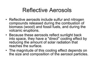Reflective Aerosols Reflective aerosols include sulfur and nitrogen compounds released during the combustion of biomass (wood) and fossil fuels, and during the volcanic eruptions. Because these aerosols reflect sunlight back into space, they have a "direct" cooling effect by reducing the amount of solar radiation that reaches the surface.  The magnitude of this cooling effect depends on the size and composition of the aerosol particles. 
