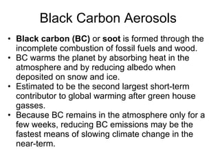 Black Carbon Aerosols  Black carbon (BC)  or  soot  is formed through the incomplete combustion of fossil fuels and wood. BC warms the planet by absorbing heat in the atmosphere and by reducing albedo when deposited on snow and ice.  Estimated to be the second largest short-term contributor to global warming after green house gasses.  Because BC remains in the atmosphere only for a few weeks, reducing BC emissions may be the fastest means of slowing climate change in the near-term.  