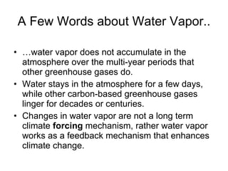 A Few Words about Water Vapor.. … water vapor does not accumulate in the atmosphere over the multi-year periods that other greenhouse gases do.  Water stays in the atmosphere for a few days, while other carbon-based greenhouse gases linger for decades or centuries.  Changes in water vapor are not a long term climate  forcing  mechanism, rather water vapor works as a feedback mechanism that enhances climate change.  