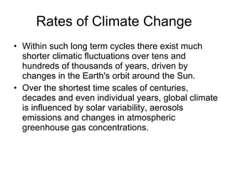 Rates of Climate Change Within such long term cycles there exist much shorter climatic fluctuations over tens and hundreds of thousands of years, driven by changes in the Earth's orbit around the Sun.  Over the shortest time scales of centuries, decades and even individual years, global climate is influenced by solar variability, aerosols emissions and changes in atmospheric greenhouse gas concentrations.  