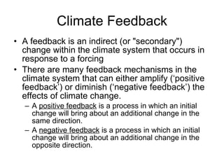 Climate Feedback A feedback is an indirect (or "secondary") change within the climate system that occurs in response to a forcing  There are many feedback mechanisms in the climate system that can either amplify (‘positive feedback’) or diminish (‘negative feedback’) the effects of climate change.  A  positive feedback  is a process in which an initial change will bring about an additional change in the same direction.  A  negative feedback  is a process in which an initial change will bring about an additional change in the opposite direction.  