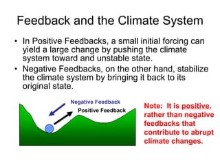 Feedback and the Climate System In Positive Feedbacks, a small initial forcing can yield a large change by pushing the climate system toward and unstable state. Negative Feedbacks, on the other hand, stabilize the climate system by bringing it back to its original state.  Positive Feedback Negative Feedback Note:  It is  positive , rather than negative feedbacks that contribute to abrupt climate changes. 