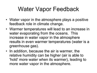 Water Vapor Feedback Water vapor in the atmosphere plays a positive feedback role in climate change. Warmer temperatures will lead to an increase in water evaporating from the oceans.  This increase in water vapor in the atmosphere results in even warmer temperatures (water is a greenhouse gas).  In addition, because the air is warmer, the relative humidity can be higher (air is able to 'hold' more water when its warmer), leading to more water vapor in the atmosphere.  