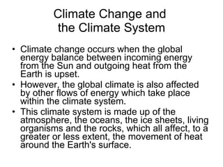 Climate Change and  the Climate System Climate change occurs when the global energy balance between incoming energy from the Sun and outgoing heat from the Earth is upset.  However, the global climate is also affected by other flows of energy which take place within the climate system.  This climate system is made up of the atmosphere, the oceans, the ice sheets, living organisms and the rocks, which all affect, to a greater or less extent, the movement of heat around the Earth's surface.  