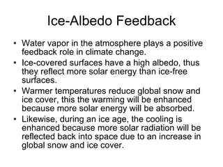 Ice-Albedo Feedback Water vapor in the atmosphere plays a positive feedback role in climate change. Ice-covered surfaces have a high albedo, thus they reflect more solar energy than ice-free surfaces.  Warmer temperatures reduce global snow and ice cover, this the warming will be enhanced because more solar energy will be absorbed.  Likewise, during an ice age, the cooling is enhanced because more solar radiation will be reflected back into space due to an increase in global snow and ice cover. 