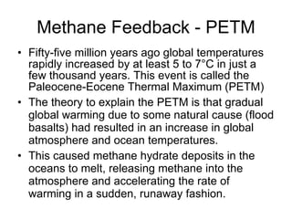 Methane Feedback - PETM Fifty-five million years ago global temperatures rapidly increased by at least 5 to 7 ° C in just a few thousand years. This event is called the Paleocene-Eocene Thermal Maximum (PETM) The theory to explain the PETM is that gradual global warming due to some natural cause (flood basalts) had resulted in an increase in global atmosphere and ocean temperatures. This caused methane hydrate deposits in the oceans to melt, releasing methane into the atmosphere and accelerating the rate of warming in a sudden, runaway fashion.  