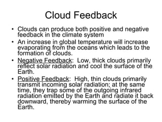 Cloud Feedback Clouds can produce both positive and negative feedback in the climate system An increase in global temperature will increase evaporating from the oceans which leads to the formation of clouds. Negative Feedback :  Low, thick clouds primarily reflect solar radiation and cool the surface of the Earth.  Positive Feedback :  High, thin clouds primarily transmit incoming solar radiation; at the same time, they trap some of the outgoing infrared radiation emitted by the Earth and radiate it back downward, thereby warming the surface of the Earth.  