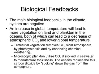 Biological Feedbacks The main biological feedbacks in the climate system are negative.  An increase in global temperature will lead to more vegetation on land and plankton in the oceans, both of which can lead to a decrease of atmospheric CO 2  and lower global temperature Terrestrial vegetation removes CO 2  from atmosphere by photosynthesis and by enhancing chemical weathering. Microscopic plankton utilize CO 2  dissolved in seawater to manufacture their shells. The oceans replace the this carbon dioxide by "sucking" down the gas from the atmosphere.  