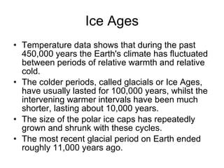 Ice Ages Temperature data shows that during the past 450,000 years the Earth's climate has fluctuated between periods of relative warmth and relative cold. The colder periods, called glacials or Ice Ages, have usually lasted for 100,000 years, whilst the intervening warmer intervals have been much shorter, lasting about 10,000 years.  The size of the polar ice caps has repeatedly grown and shrunk with these cycles.  The most recent glacial period on Earth ended roughly 11,000 years ago.  