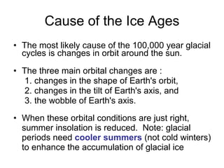 Cause of the Ice Ages The most likely cause of the 100,000 year glacial cycles is changes in orbit around the sun.   The three main orbital changes are :  1. changes in the shape of Earth's orbit,  2. changes in the tilt of Earth's axis, and  3. the wobble of Earth's axis.  When these orbital conditions are just right, summer insolation is reduced.  Note: glacial periods need  cooler summers  (not cold winters) to enhance the accumulation of glacial ice 