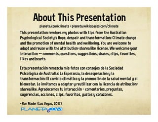 This presentation remixes my photos with tips from the Australian
Psychological Society’s Hope, despair and transformation: Climate change
and the promotion of mental health and wellbeing. You are welcome to
adapt and reuse with the attribution-sharealike license. We welcome your
interaction -- comments, questions, suggestions, shares, clips, favorites,
likes and hearts.
Esta presentación remezcla mis fotos con consejos de la Sociedad
Psicológica de Australia: La Esperanza, la desesperación y la
transformación: El cambio climático y la promoción de la salud mental y el
bienestar. Le invitamos a adaptar y reutilizar con la licencia de atribución-
sharealike. Agradecemos tu interacción - comentarios, preguntas,
sugerencias, acciones, clips, favoritos, gustos y corazones.
- Ron Mader (Las Vegas, 2017)
planeta.com/climate • planeta.wikispaces.com/climate
About This Presentation
 