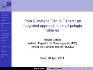 Introduction
Climate & Fish
Climate & Ocean
Finding common
ground

Small Pelagic
                       From Climate to Fish to Fishers: an
Fish
SPF characteristics
                      integrated approach to small pelagic
Hypothesis
Management
                                    ﬁsheries
E2E models
what is end2end
Hydrodynamic
models
food web                               Miguel Bernal
Fleet
Summary                                 ˜
                        Instituto Espanol de Oceanograf´a (IEO)
                                                          ı
Some results                              `
                           Institut de Ciencies del Mar (CSIC)
Final
remarks

Additional
Info
                                     `
                                    Sete, 28 April 2011


                             Miguel Bernal   Climate to Fishers
 