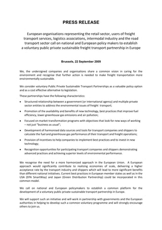 PRESS RELEASE European organisations representing the retail sector, users of freight transport services, logistics associations, intermodal industry and the road transport sector call on national and European policy makers to establish  a voluntary public private sustainable freight transport partnership in Europe  Brussels, 22 September 2009 We, the undersigned companies and organisations share a common vision in caring for the environment and recognise that further action is needed to make freight transportation more environmentally sustainable. We consider voluntary Public Private Sustainable Transport Partnerships as a valuable policy option and as a cost effective alternative to legislation.   These partnerships have the following characteristics: Structured relationship between a government (or international agency) and multiple private sector entities to address the environmental issues of freight  transport; Promotion of the availability and benefits of new technology, best practices that improve fuel efficiency, lower greenhouse gas emissions and air pollution; Focused on market transformation programs with objectives that look for new ways of working – not just “business as usual”;  Development of harmonised data sources and tools for transport companies and shippers to calculate the fuel and greenhouse gas performance of their transport and freight operations; Provision of incentives to help companies to implement best practices and to invest in new technology;  Recognition opportunities for participating transport companies and shippers demonstrating advanced practices and achieving superior levels of environmental performance. We recognise the need for a more harmonized approach in the European Union.  A European approach would significantly contribute to realizing economies of scale, delivering a higher acceptance rate by the transport industry and shippers which will lead to more significant benefits than different national initiatives. Current best practices in European member states as well as in the USA (EPA SmartWay) and Japan (Green Distribution Partnership) could be incorporated in this common model.  We call on national and European policymakers to establish a common platform for the development of a voluntary public private sustainable transport partnership in Europe.  We will support such an initiative and will work in partnership with governments and the European authorities in helping to develop such a common voluntary programme and will strongly encourage others to join us. Signatories ECR EuropeKatrin ReckeECR Europe supply side project managerEuroCommerceXavier R. Durieu Secretary GeneralEuropean Logistics AssociationAlfonz AntoniELA PresidentEuropean Shippers’ CouncilNicolette van der JagtSecretary GeneralEuropean Intermodal Association (*)Peter WoltersDeputy Secretary GeneralInternational Road Transport UnionMichael NielsenGeneral Delegate EIA * Though we do endorse the Climate Transact Declaration including the phrase ‘We consider voluntary Public Private Sustainable transport partnerships as a valuable policy option and as a cost effective alternative to legislation..’, it should not become a green card for public authorities not to produce necessary coherent sustainable transport measures.  ________________________ “The list of signatories is published on www.climatetransact.eu  and will be updated when other parties join the present signatories.”  FOR FURTHER INFORMATION CONTACT: Jeremy Hammant LCP Consulting ltdTel.  +44 1442 872298Email: jeremy.hammant@lcpconsulting.com Notes for Editors Climate TransAct  Climate TransAct is a European project to harmonize sustainable transport programs and to develop a common public private sustainable transport partnership in Europe based on best practices in several European countries, the SmartWay programme of the US Environmental Environment Agency and the Green Distribution Partnerships in Japan.     The initiative to develop Climate TransAct has its origin in the international summit on December 2-4, 2008, hosted by the U.S. Environmental Protection Agency in cooperation with the University of Michigan.  The conclusion of this summit was that Public Private Sustainable Transport Partnerships are a strong policy instrument to improve the energy and environmental performance of freight transport.     Following the conclusions of this summit the French Environment and Energy Management Agency (ADEME) and a consortium of European consultants in the global Green Logistics Consultants Group decided to map the interest of private and public authorities in the development of such a programme in Europe.  Broad expert and stakeholder consultations in the first part of 2009 confirmed the need and significant interest in a European approach and in the harmonization of several current and planned sustainable transport programmes in multiple EU member states.   Several meetings of private stakeholders and public authorities have been organized to define common objectives and to develop the programme in Europe.  Present public authorities involved in the development of the programme  include ministries of transport or other competent authorities in Germany, Ireland, France, Belgium, Netherlands and Sweden.  www.climatetransact.euwww.greenlogisticsconsultants.comwww.ademe.fr LCP Consulting Ltd LCP Consulting is the UK’s leading specialist in customer-driven supply chain management. With over 25 years’ experience, we deliver solutions that enable supply chains to make major contributions to business profitability. Our fact-based supply chain diagnostics identify where and how to cut costs, improve efficiency and invest for the future. We are the UK’s representative on the Green Logistics Consultants Group and have worked on a variety of green supply chain projects in the UK and Europe.  European Logistics Association The European Logistics Association, is a federation of 30 national organisations, covering almost every country in Central and Western Europe. The goal of ELA is to provide a forum for co-operation for any individual or society concerned with logistics within Europe and to assist industry and commerce in Europe. www.elalog.org EuroCommerce               EuroCommerce represents the retail, wholesale and international trade sectors in Europe. Its membership includes commerce federations and companies in 31 European countries. Commerce plays a unique role in the European economy, acting as the link between manufacturers and the nearly 500 million consumers across Europe over a billion times a day. It is a dynamic and labour-intensive sector, generating 11% of the EU’s GDP. Over 95% of the 6 million companies in commerce are small and medium-sized enterprises. www.eurocommerce.be European Shippers’ Council The European Shippers’ Council (ESC) represents the interests of European shippers as users of freight transport services in all modes of freight transport, both within Europe and overseas. Twelve national transport user organisations and a number of key European commodity trade associations are members of the European Shippers’ association. www.europeanshippers.com ECR Europe   ECR Europe is a joint trade and industry body, launched in 1994 to make the grocery sector as a whole more responsive to consumer demand and promote the removal of unnecessary costs from the supply chain. With its headquarters in Brussels, the organisation works in close co-operation with national ECR initiatives in most European countries. Participation in projects at European and national levels is open to large and small companies in the grocery and fast moving consumer goods sectors - including retailers, wholesalers, manufacturers, suppliers, brokers and third-party service providers such as logistics operators.  ECR Europe organizes projects where companies from all over Europe explore new areas of working together to fulfil consumer wishes better faster and at less costs or deepen existing experiences. The results of these projects are published for a wide audience through our publications and our annual ECR Europe conference which attracts thousands of (top) managers from all over the world.  www.ecrnet.org International Road Transport Union The IRU, through its national associations, represents the entire road transport industry world-wide. It speaks for the operators of coaches, taxis and trucks, from large transport fleets to driver-owners. In all international bodies that make decisions affecting road transport, the IRU acts as the industry's advocate. By working for the highest professional standards, the IRU improves the safety record and environmental performance of road transport and ensures the mobility of people and goods. www.iru.org European Intermodal Association  The European Intermodal Association is the only European association open to all transport modes: rail, road, waterborne, air. Its aim is to improve the co-operation of the different modes of transport as the logistics' chain still has lots of shortcomings in infrastructural, technical, organisational and legal respect. Therefore, this neutral organisation with more than 90 members is suitably qualified to discuss controversial subjects and to propose well balanced sustainable solutions in line with and to improve the EU transport policy. In this sense EIA offers its services to the EU Institutions in order to help shaping the appropriate measures.  www.eia-ngo.com 