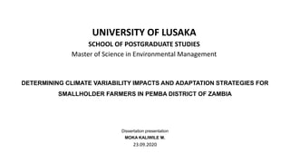 DETERMINING CLIMATE VARIABILITY IMPACTS AND ADAPTATION STRATEGIES FOR
SMALLHOLDER FARMERS IN PEMBA DISTRICT OF ZAMBIA
Dissertation presentation
MOKA KALIWILE M.
23.09.2020
UNIVERSITY OF LUSAKA
SCHOOL OF POSTGRADUATE STUDIES
Master of Science in Environmental Management
 
