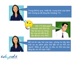Trong thế kỷ qua, nhiệt độ  trung bình của hành tinh chúng ta đã tăng lên khoảng 1 o C. Chỉ 1°C thôi sao?  Chuyện nhỏ thôi mà. Vậy tại sao sự nóng lên của trái đất lại là vấn đề lớn như thế? Để trả lời câu hỏi của bạn, chúng ta hãy làm một sự so sánh giữa trái đất và cơ thể con người. Điều gì sẽ xảy ra nếu cơ thể của bạn tăng lên dù chỉ một ít độ?  
