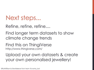 Next steps...
     Refine, refine, refine....
     Find longer term datasets to show
     climate change trends
     Find this on ThingiVerse
     http://www.thingiverse.com/

     Upload your own datasets & create
     your own personalised jewellery!
@RuthEllison & @evildeece from team @cranky_bot
 