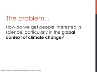 The problem...
     How do we get people interested in
     science, particularly in the global
     context of climate change?




@RuthEllison & @evildeece from team @cranky_bot
 