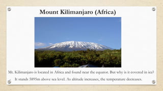 Mount Kilimanjaro (Africa)
Mt. Kilimanjaro is located in Africa and found near the equator. But why is it covered in ice?
- It stands 5895m above sea level. As altitude increases, the temperature decreases.
 