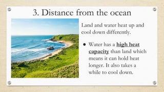 3. Distance from the ocean
● Land and water heat up and
cool down differently.
● Water has a high heat
capacity than land which
means it can hold heat
longer. It also takes a
while to cool down.
 