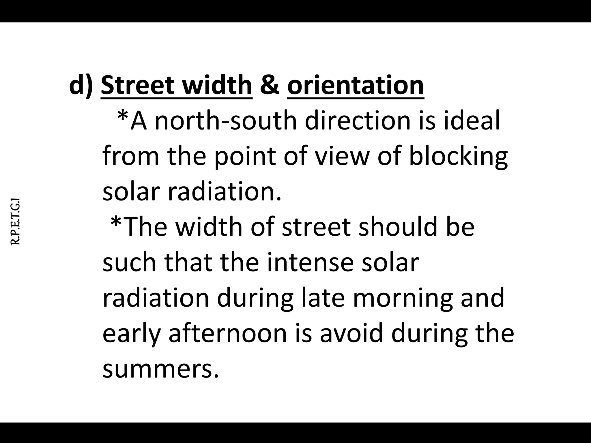 R.P.E.T.G.I
d) Street width & orientation
*A north-south direction is ideal
from the point of view of blocking
solar radiation.
*The width of street should be
such that the intense solar
radiation during late morning and
early afternoon is avoid during the
summers.
 