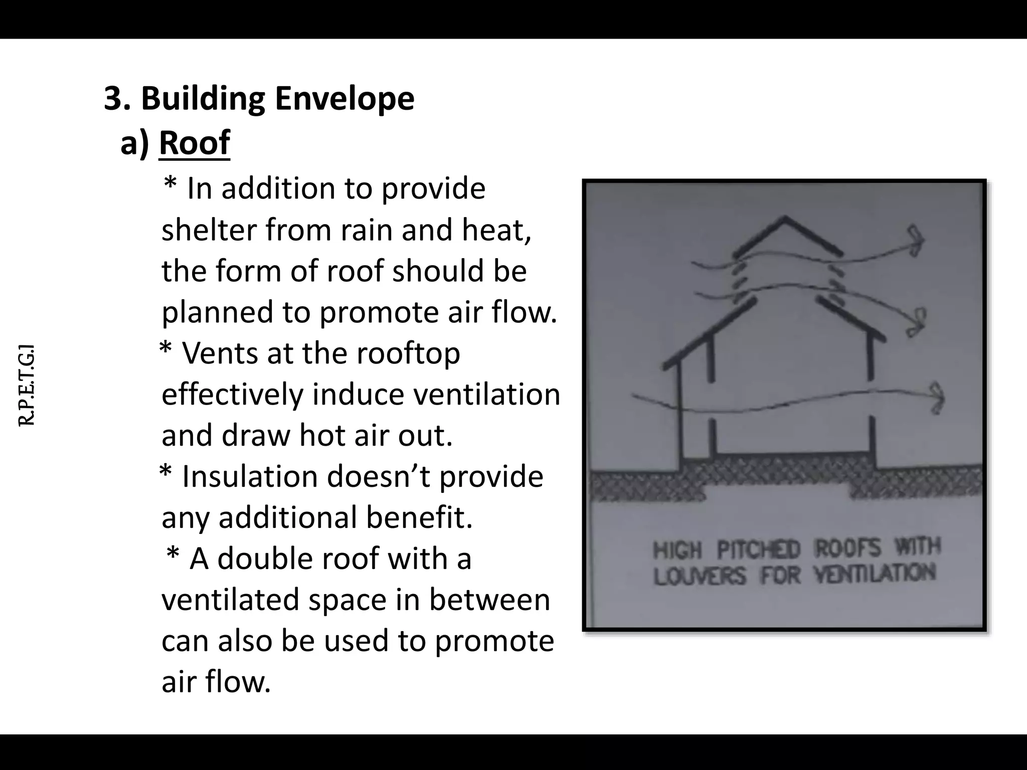 R.P.E.T.G.I
3. Building Envelope
a) Roof
* In addition to provide
shelter from rain and heat,
the form of roof should be
planned to promote air flow.
* Vents at the rooftop
effectively induce ventilation
and draw hot air out.
* Insulation doesn’t provide
any additional benefit.
* A double roof with a
ventilated space in between
can also be used to promote
air flow.
 