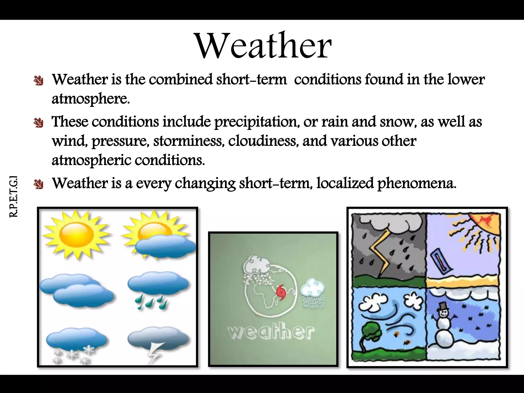 Weather
Weather is the combined short-term conditions found in the lower
atmosphere.
These conditions include precipitation, or rain and snow, as well as
wind, pressure, storminess, cloudiness, and various other
atmospheric conditions.
Weather is a every changing short-term, localized phenomena.
R.P.E.T.G.I
 