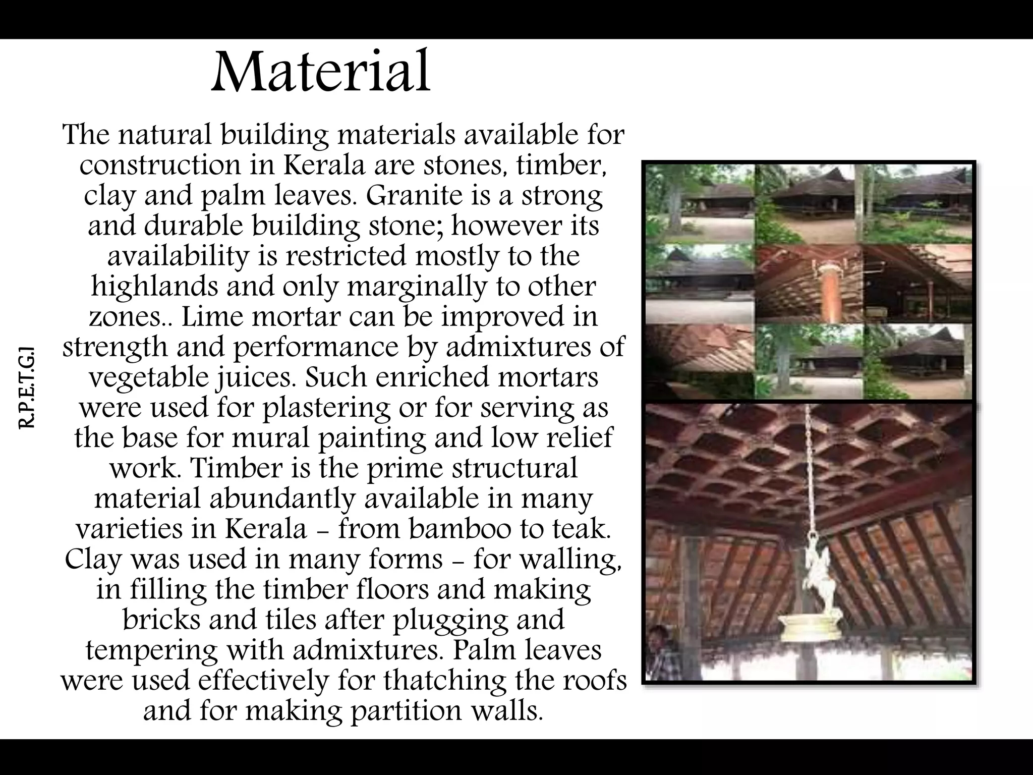 Material
The natural building materials available for
construction in Kerala are stones, timber,
clay and palm leaves. Granite is a strong
and durable building stone; however its
availability is restricted mostly to the
highlands and only marginally to other
zones.. Lime mortar can be improved in
strength and performance by admixtures of
vegetable juices. Such enriched mortars
were used for plastering or for serving as
the base for mural painting and low relief
work. Timber is the prime structural
material abundantly available in many
varieties in Kerala - from bamboo to teak.
Clay was used in many forms - for walling,
in filling the timber floors and making
bricks and tiles after plugging and
tempering with admixtures. Palm leaves
were used effectively for thatching the roofs
and for making partition walls.
R.P.E.T.G.I
 