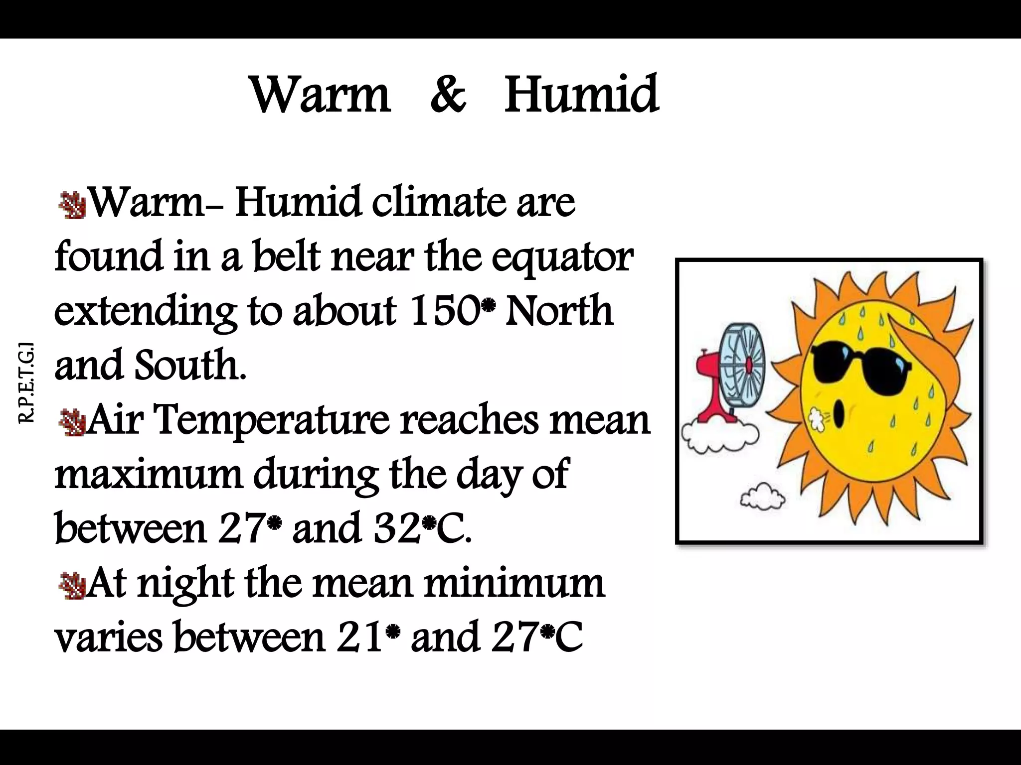 Warm & Humid
Warm- Humid climate are
found in a belt near the equator
extending to about 150* North
and South.
Air Temperature reaches mean
maximum during the day of
between 27* and 32*C.
At night the mean minimum
varies between 21* and 27*C
R.P.E.T.G.I
 