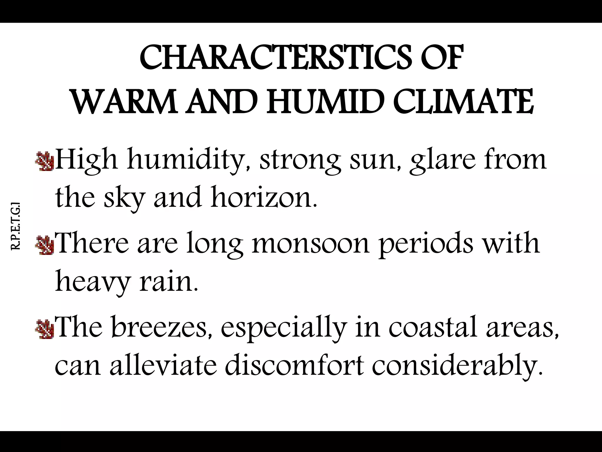 CHARACTERSTICS OF
WARM AND HUMID CLIMATE
High humidity, strong sun, glare from
the sky and horizon.
There are long monsoon periods with
heavy rain.
The breezes, especially in coastal areas,
can alleviate discomfort considerably.
R.P.E.T.G.I
 