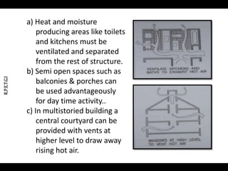 R.P.E.T.G.I
a) Heat and moisture
producing areas like toilets
and kitchens must be
ventilated and separated
from the rest of structure.
b) Semi open spaces such as
balconies & porches can
be used advantageously
for day time activity..
c) In multistoried building a
central courtyard can be
provided with vents at
higher level to draw away
rising hot air.
 