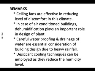 REMARKS
* Ceiling fans are effective in reducing
level of discomfort in this climate.
* In case of air conditioned buildings,
dehumidification plays an important role
in design of plant.
* Careful water proofing & drainage of
water are essential consideration of
building design due to heavy rainfall.
* Desiccant cooling techniques can be
employed as they reduce the humidity
level.
R.P.E.T.G.I
 