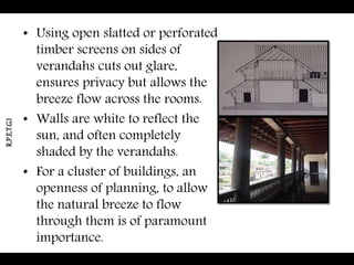 • Using open slatted or perforated
timber screens on sides of
verandahs cuts out glare,
ensures privacy but allows the
breeze flow across the rooms.
• Walls are white to reflect the
sun, and often completely
shaded by the verandahs.
• For a cluster of buildings, an
openness of planning, to allow
the natural breeze to flow
through them is of paramount
importance.
R.P.E.T.G.I
 