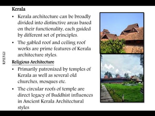 Kerala
• Kerala architecture can be broadly
divided into distinctive areas based
on their functionality, each guided
by different set of principles.
• The gabled roof and ceiling roof
works are prime features of Kerala
architecture styles.
Religious Architecture
• Primarily patronized by temples of
Kerala as well as several old
churches, mosques etc.
• The circular roofs of temple are
direct legacy of Buddhist influences
in Ancient Kerala Architectural
styles
R.P.E.T.G.I
 