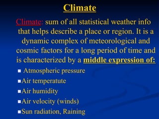 Climate
Climate: sum of all statistical weather info
that helps describe a place or region. It is a
dynamic complex of meteorological and
cosmic factors for a long period of time and
is characterized by a middle expression of:
 Atmospheric pressure
Air temperatute
Air humidity
Air velocity (winds)
Sun radiation, Raining
 
