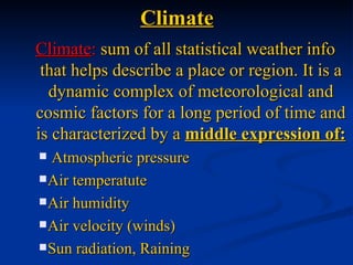 Climate
Climate: sum of all statistical weather info
 that helps describe a place or region. It is a
  dynamic complex of meteorological and
cosmic factors for a long period of time and
is characterized by a middle expression of:
 Atmospheric pressure
 Air temperatute

 Air humidity

 Air velocity (winds)

 Sun radiation, Raining
 
