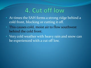 • At times the SAH forms a strong ridge behind a
cold front, blocking or cutting it off.
• This causes cold, moist air to flow southwest
behind the cold front.
• Very cold weather with heavy rain and snow can
be experienced with a cut off low.
 