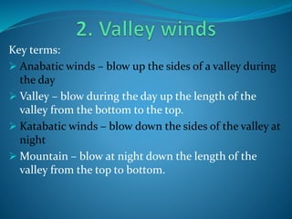 Key terms:
 Anabatic winds – blow up the sides of a valley during
the day
 Valley – blow during the day up the length of the
valley from the bottom to the top.
 Katabatic winds – blow down the sides of the valley at
night
 Mountain – blow at night down the length of the
valley from the top to bottom.
 